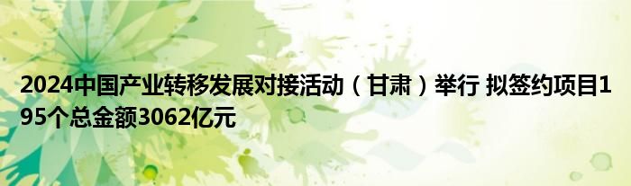 2024中国产业转移发展对接活动(甘肃)举行 拟签约项目195个总金额3062亿元