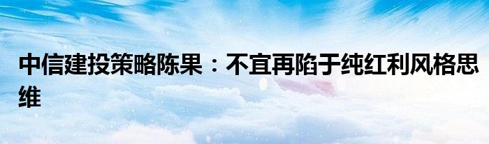中信建投策略陈果:不宜再陷于纯红利风格思维