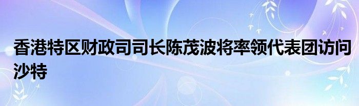香港特区财政司司长陈茂波将率领代表团访问沙特