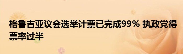 格鲁吉亚议会选举计票已完成99% 执政党得票率过半