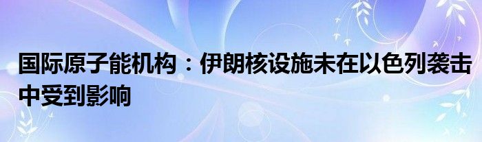 国际原子能机构：伊朗核设施未在以色列袭击中受到影响