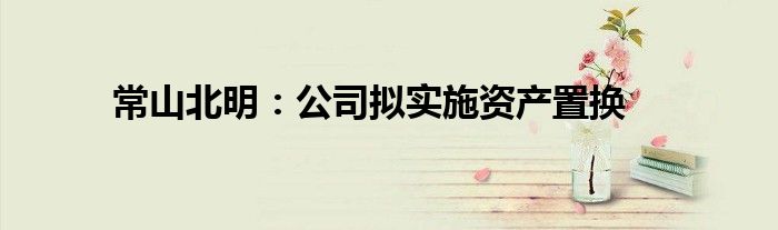 常山北明:公司拟实施资产置换