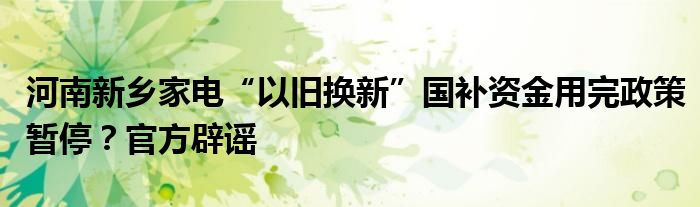 河南新乡家电“以旧换新”国补资金用完政策暂停？官方辟谣
