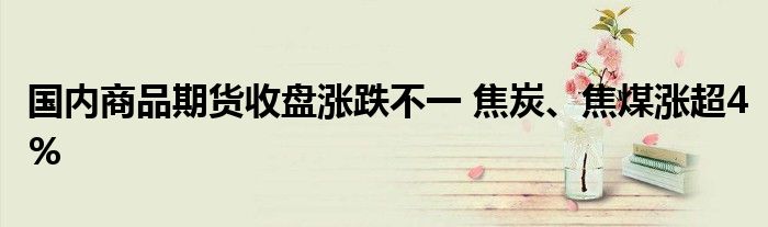 国内商品期货收盘涨跌不一 焦炭、焦煤涨超4%
