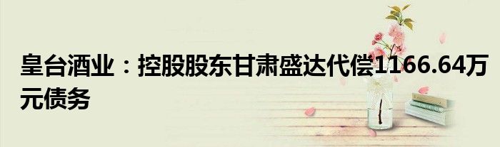 皇台酒业:控股股东甘肃盛达代偿1166.64万元债务