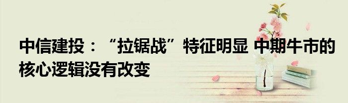 中信建投：“拉锯战”特征明显 中期牛市的核心逻辑没有改变