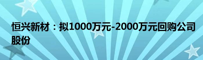 恒兴新材:拟1000万元-2000万元回购公司股份