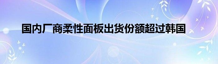 国内厂商柔性面板出货份额超过韩国
