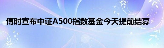 博时宣布中证A500指数基金今天提前结募