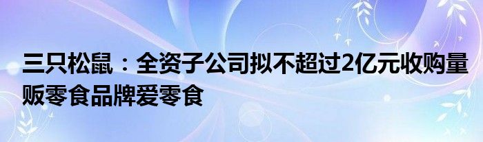 三只松鼠:全资子公司拟不超过2亿元收购量贩零食品牌爱零食