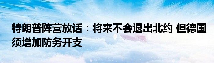 特朗普阵营放话:将来不会退出北约 但德国须增加防务开支