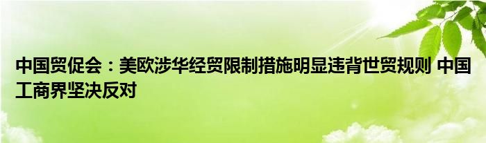 中国贸促会:美欧涉华经贸限制措施明显违背世贸规则 中国工商界坚决反对