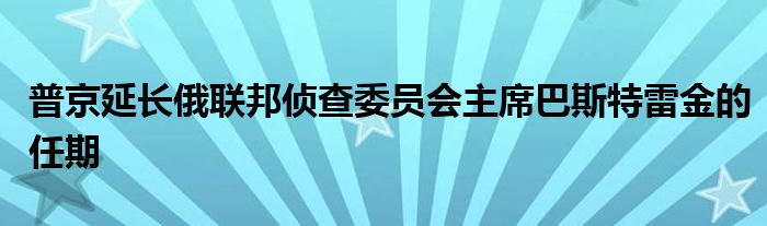 普京延长俄联邦侦查委员会主席巴斯特雷金的任期