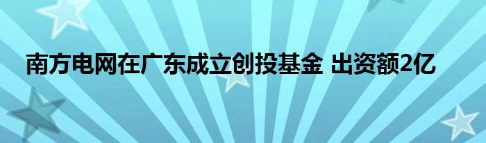 南方电网在广东成立创投基金 出资额2亿