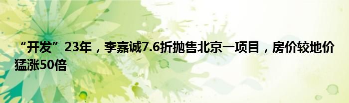 “开发”23年，李嘉诚7.6折抛售北京一项目，房价较地价猛涨50倍