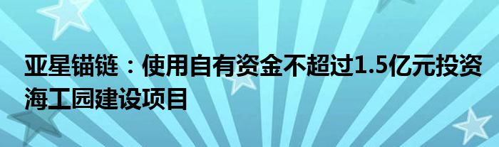 亚星锚链：使用自有资金不超过1.5亿元投资海工园建设项目