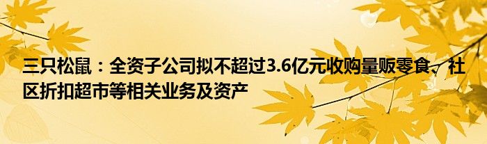 三只松鼠：全资子公司拟不超过3.6亿元收购量贩零食、社区折扣超市等相关业务及资产