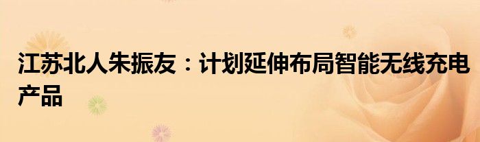 江苏北人朱振友：计划延伸布局智能无线充电产品