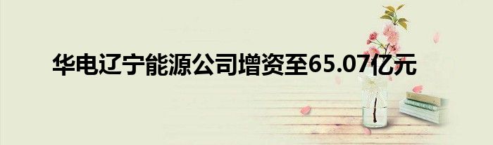 华电辽宁能源公司增资至65.07亿元