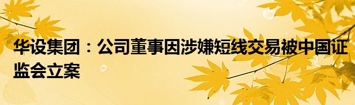华设集团：公司董事因涉嫌短线交易被中国证监会立案
