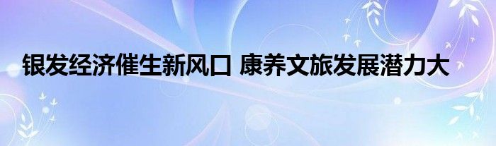 银发经济催生新风口 康养文旅发展潜力大
