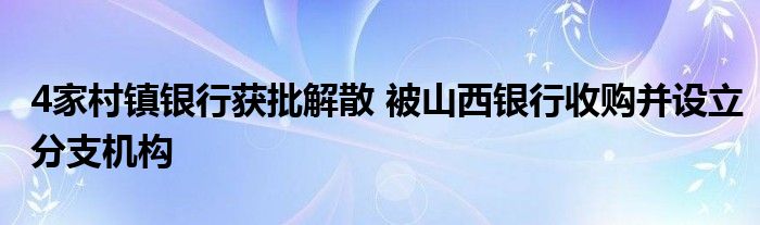 4家村镇银行获批解散 被山西银行收购并设立分支机构