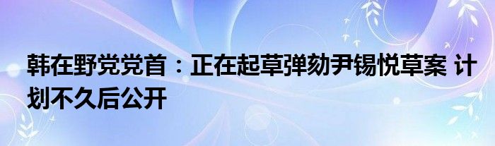 韩在野党党首:正在起草弹劾尹锡悦草案 计划不久后公开