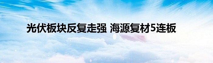光伏板块反复走强 海源复材5连板