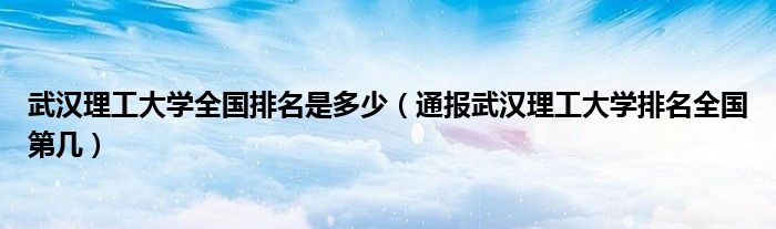 武汉理工大学全国排名是多少(通报武汉理工大学排名全国第几)