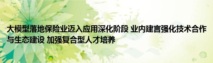 大模型落地保险业迈入应用深化阶段 业内建言强化技术合作与生态建设 加强复合型人才培养