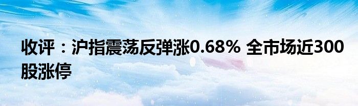 收评：沪指震荡反弹涨0.68% 全市场近300股涨停