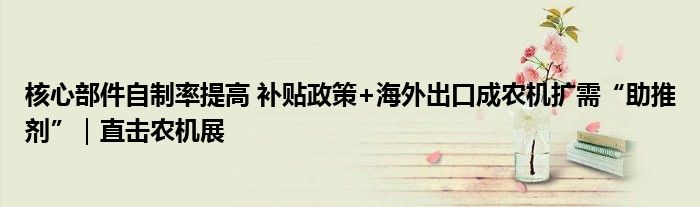 核心部件自制率提高 补贴政策+海外出口成农机扩需“助推剂”｜直击农机展