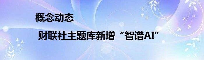 概念动态 | 财联社主题库新增“智谱AI”