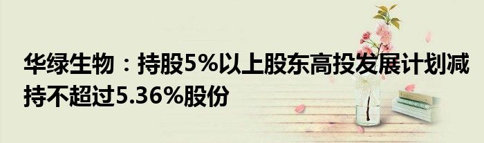 华绿生物：持股5%以上股东高投发展计划减持不超过5.36%股份