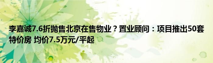 李嘉诚7.6折抛售北京在售物业?置业顾问:项目推出50套特价房 均价7.5万元/平起