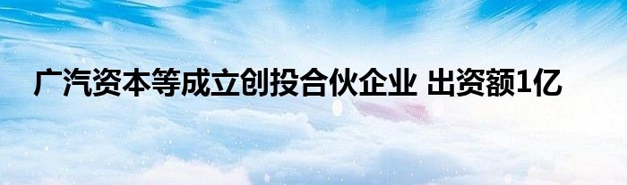 广汽资本等成立创投合伙企业 出资额1亿