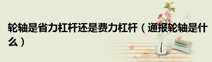 轮轴是省力杠杆还是费力杠杆(通报轮轴是什么)