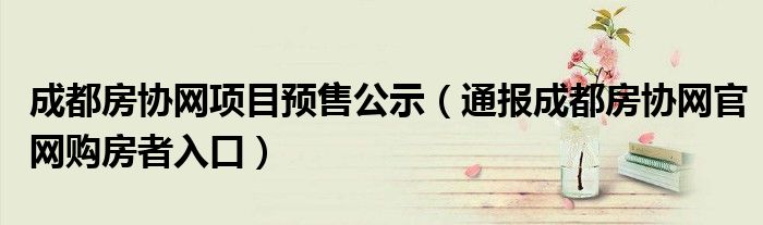 成都房协网项目预售公示(通报成都房协网官网购房者入口)