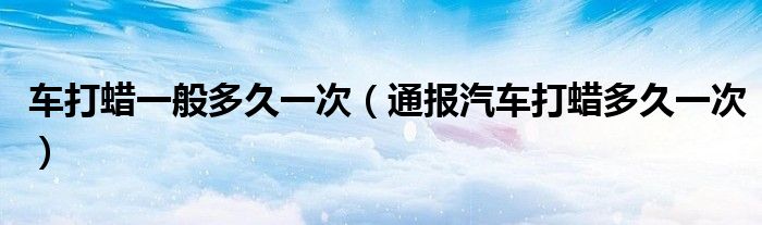车打蜡一般多久一次(通报汽车打蜡多久一次)