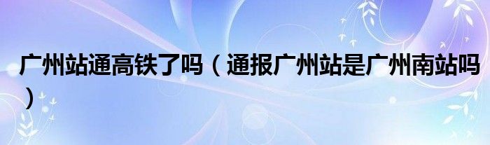 广州站通高铁了吗(通报广州站是广州南站吗)