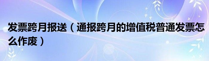 发票跨月报送(通报跨月的增值税普通发票怎么作废)