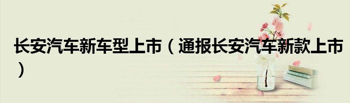 长安汽车新车型上市(通报长安汽车新款上市)
