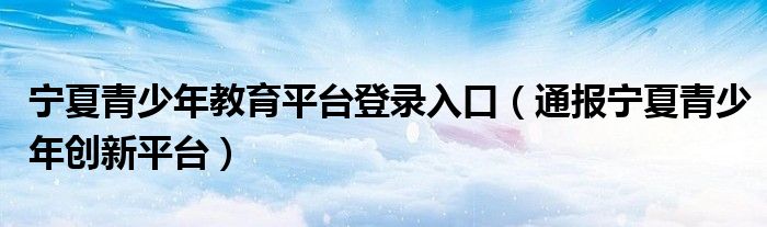 宁夏青少年教育平台登录入口(通报宁夏青少年创新平台)
