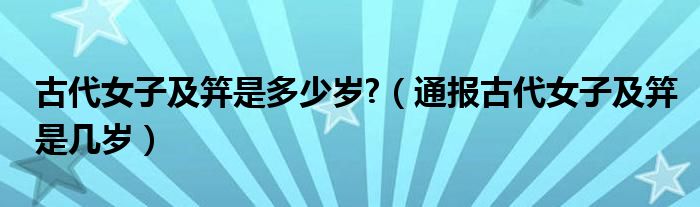 古代女子及笄是多少岁?(通报古代女子及笄是几岁)