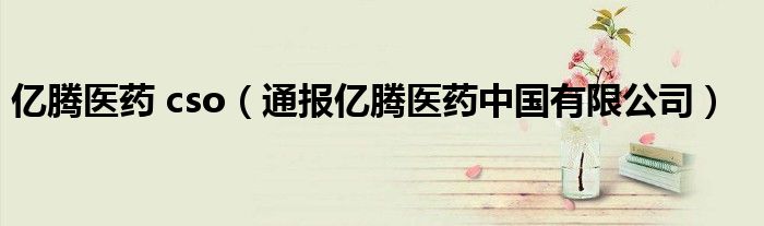 亿腾医药 cso(通报亿腾医药中国有限公司)