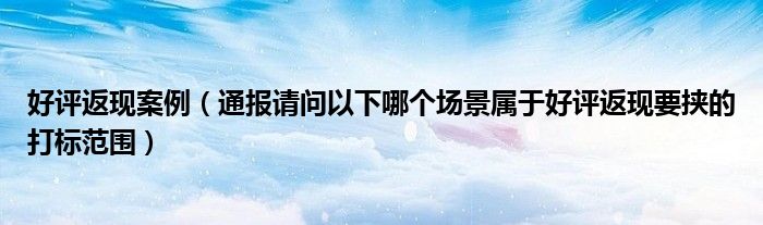 好评返现案例(通报请问以下哪个场景属于好评返现要挟的打标范围)