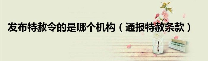 发布特赦令的是哪个机构(通报特赦条款)