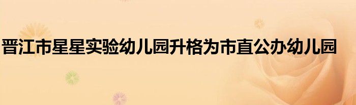 晋江市星星实验幼儿园升格为市直公办幼儿园