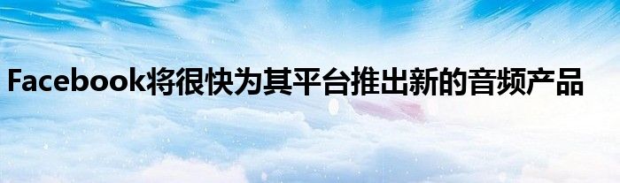 Facebook将很快为其平台推出新的音频产品