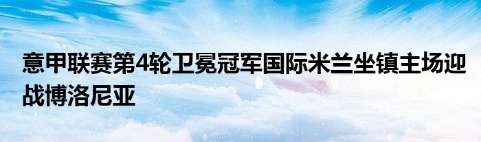 意甲联赛第4轮卫冕冠军国际米兰坐镇主场迎战博洛尼亚